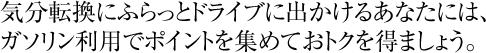 気分転換にふらっとドライブに出かけるあなたには、ガソリン利用でポイントを集めておトクを得ましょう。