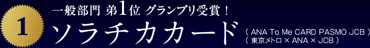一般部門 弟1位 グランプリ受賞 !ソラチカカード（ ＡＮＡ To Me CARD PASMO JCB ）
					（ 東京メトロ × ＡＮＡ × ＪＣＢ ）